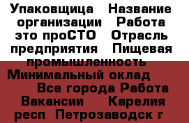 Упаковщица › Название организации ­ Работа-это проСТО › Отрасль предприятия ­ Пищевая промышленность › Минимальный оклад ­ 20 000 - Все города Работа » Вакансии   . Карелия респ.,Петрозаводск г.